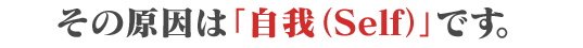 その原因は「自我（Self）」です。